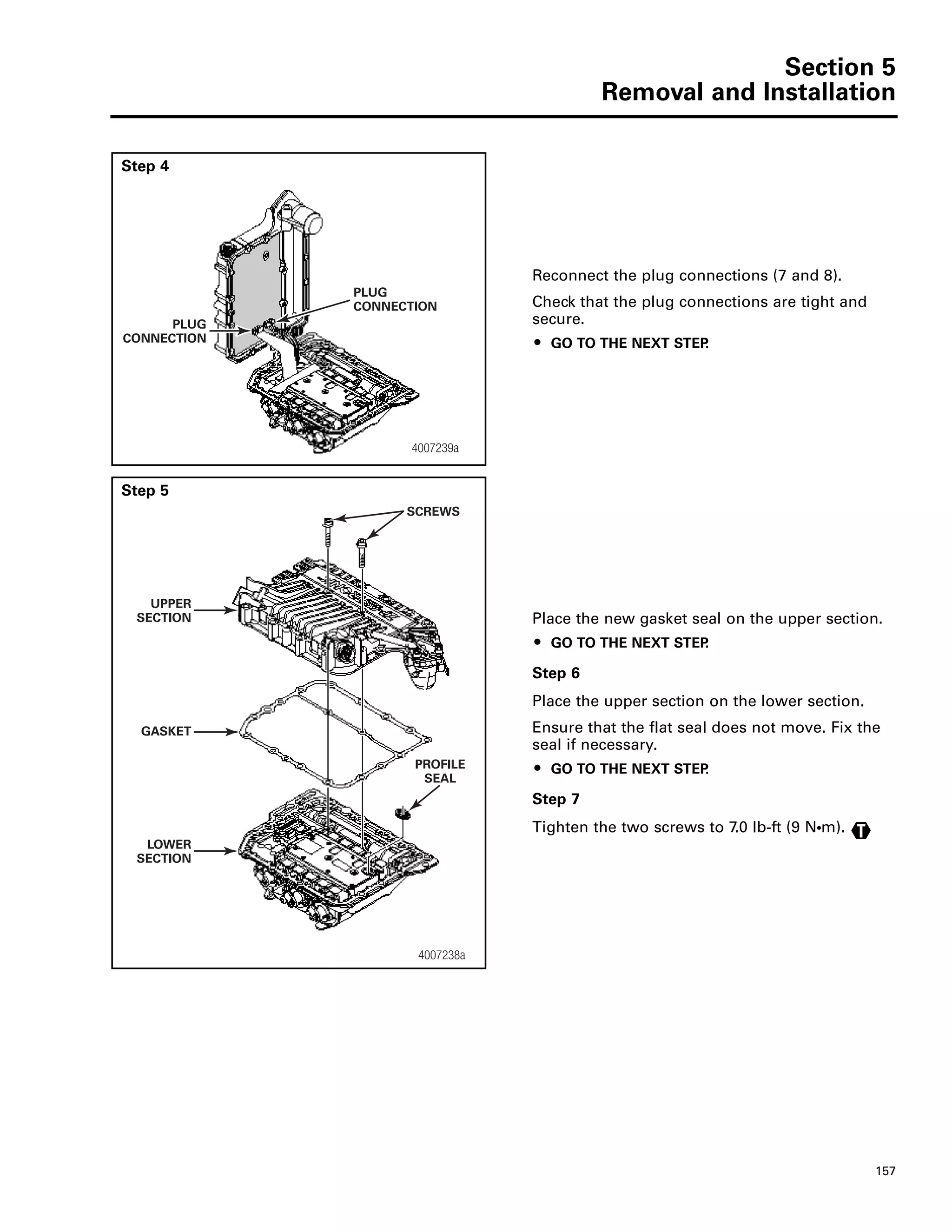Section 5
Removal and Installation
157
Step 4
Reconnect the plug connections (7 and 8).
Check that the plug connections are tight and
secure.
ț GO TO THE NEXT STEP.
Step 5
Place the new gasket seal on the upper section.
ț GO TO THE NEXT STEP.
Step 6
Place the upper section on the lower section.
Ensure that the flat seal does not move. Fix the
seal if necessary.
ț GO TO THE NEXT STEP.
Step 7
Tighten the two screws to 7.0 lb-ft (9 NႧm).
PLUG
CONNECTION
4007239a
PLUG
CONNECTION
4007238a
SCREWS
UPPER
SECTION
LOWER
SECTION
PROFILE
SEAL
GASKET
T
 