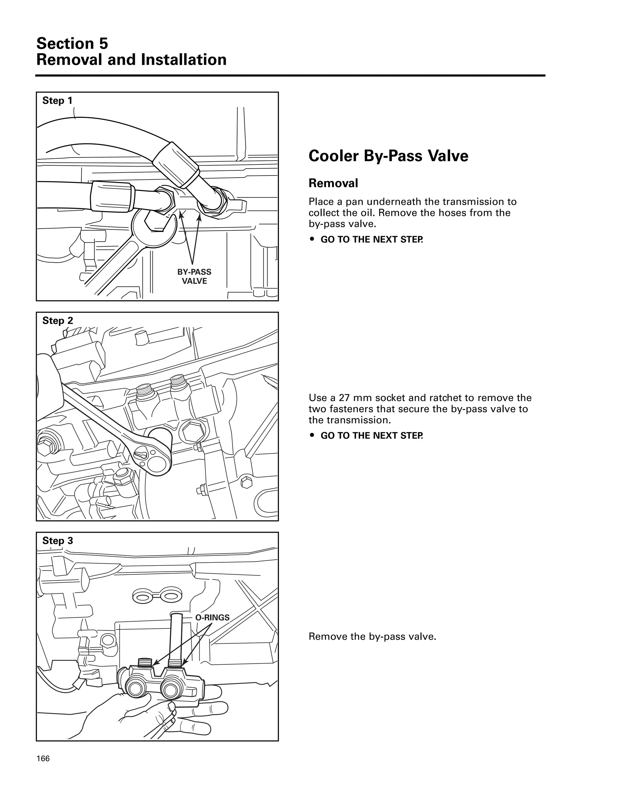Section 5
Removal and Installation
166
Step 1
Cooler By-Pass Valve
Removal
Place a pan underneath the transmission to
collect the oil. Remove the hoses from the
by-pass valve.
ț GO TO THE NEXT STEP.
BY-PASS
VALVE
Step 2
Use a 27 mm socket and ratchet to remove the
two fasteners that secure the by-pass valve to
the transmission.
ț GO TO THE NEXT STEP.
Step 3
Remove the by-pass valve.
O-RINGS
 
