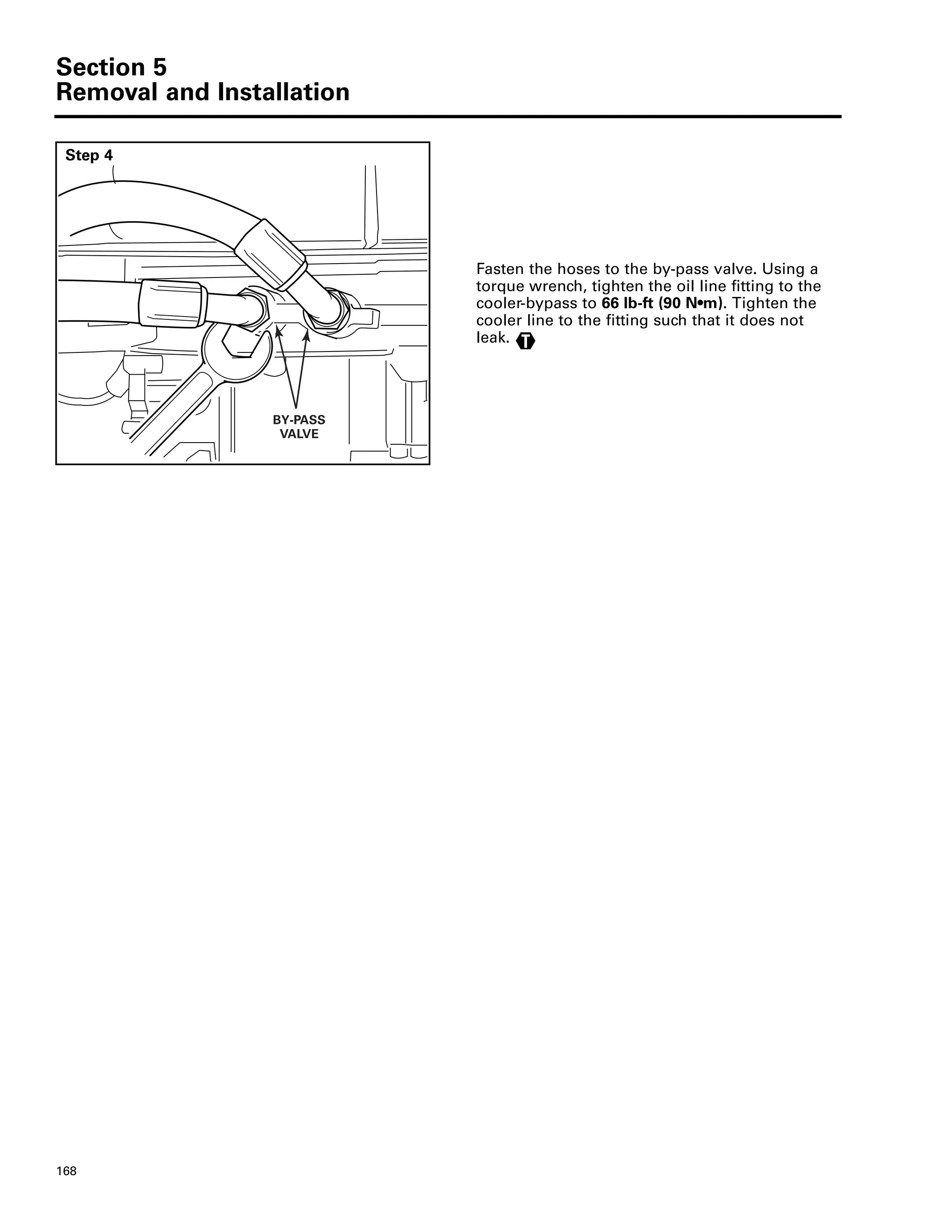 Section 5
Removal and Installation
168
Step 4
Fasten the hoses to the by-pass valve. Using a
torque wrench, tighten the oil line fitting to the
cooler-bypass to 66 lb-ft (90 N•m). Tighten the
cooler line to the fitting such that it does not
leak.
BY-PASS
VALVE
T
 