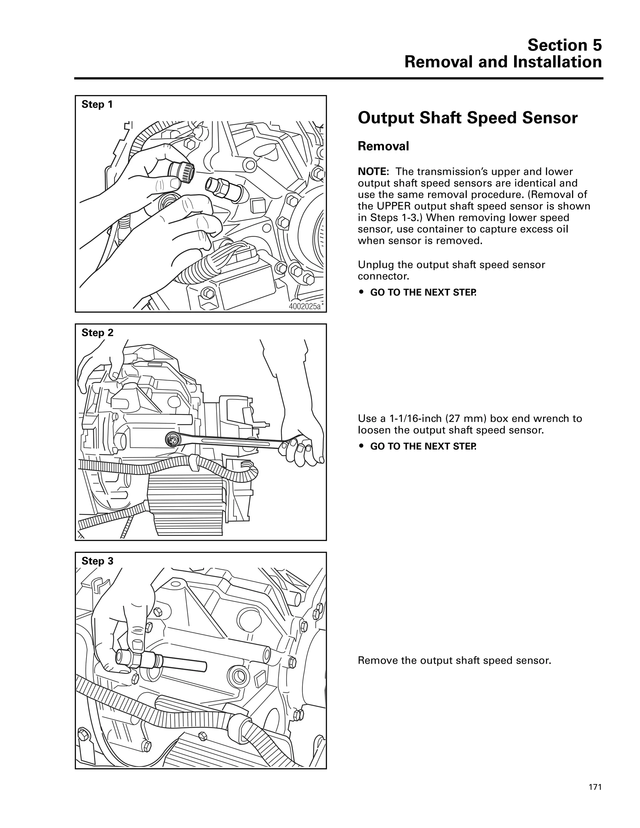 Section 5
Removal and Installation
171
Step 1
Output Shaft Speed Sensor
Removal
NOTE: The transmission’s upper and lower
output shaft speed sensors are identical and
use the same removal procedure. (Removal of
the UPPER output shaft speed sensor is shown
in Steps 1-3.) When removing lower speed
sensor, use container to capture excess oil
when sensor is removed.
Unplug the output shaft speed sensor
connector.
ț GO TO THE NEXT STEP.
4002025a
Step 2
Use a 1-1/16-inch (27 mm) box end wrench to
loosen the output shaft speed sensor.
ț GO TO THE NEXT STEP.
Step 3
Remove the output shaft speed sensor.
 