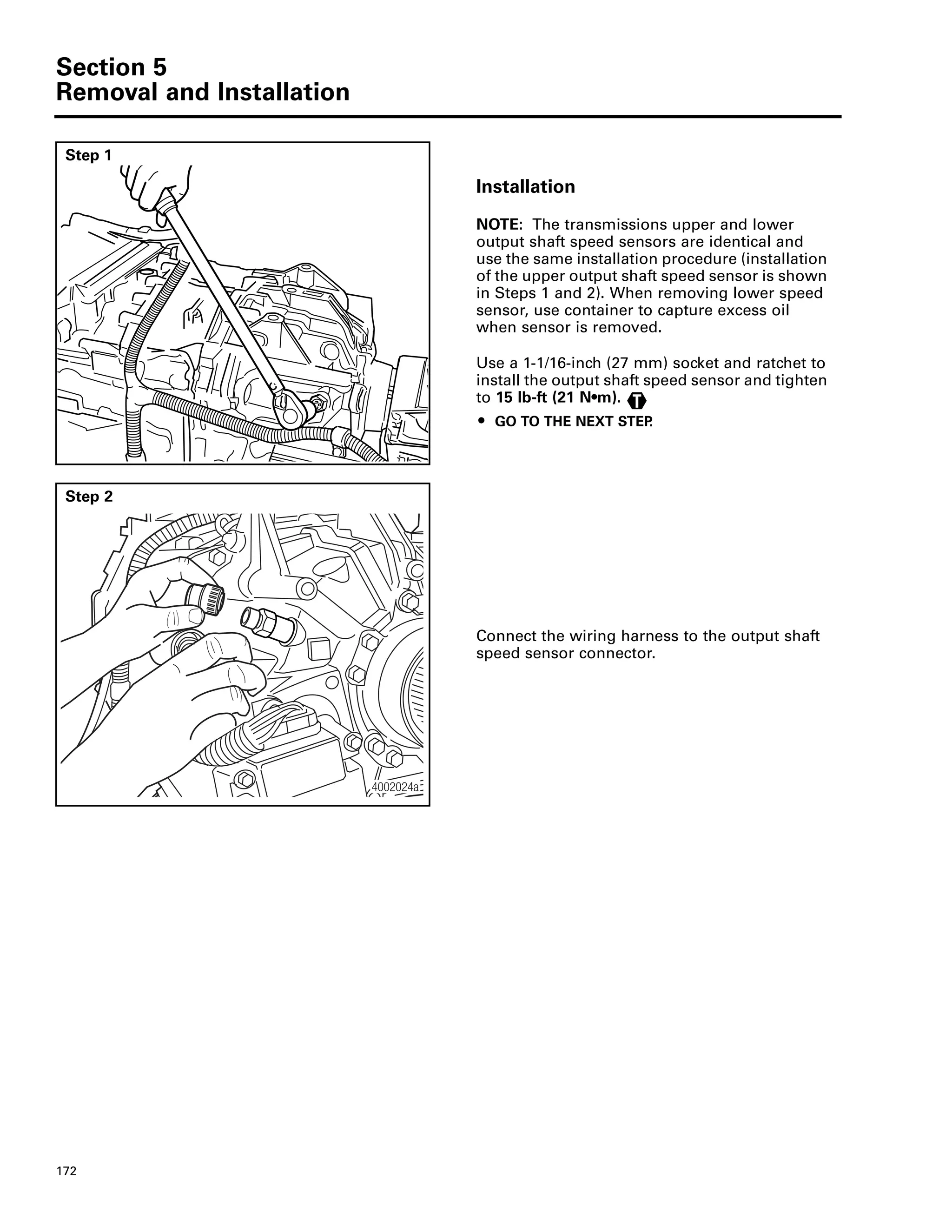 Section 5
Removal and Installation
172
Step 1
Installation
NOTE: The transmissions upper and lower
output shaft speed sensors are identical and
use the same installation procedure (installation
of the upper output shaft speed sensor is shown
in Steps 1 and 2). When removing lower speed
sensor, use container to capture excess oil
when sensor is removed.
Use a 1-1/16-inch (27 mm) socket and ratchet to
install the output shaft speed sensor and tighten
to 15 lb-ft (21 N•m).
ț GO TO THE NEXT STEP.
T
Step 2
Connect the wiring harness to the output shaft
speed sensor connector.
4002024a
 