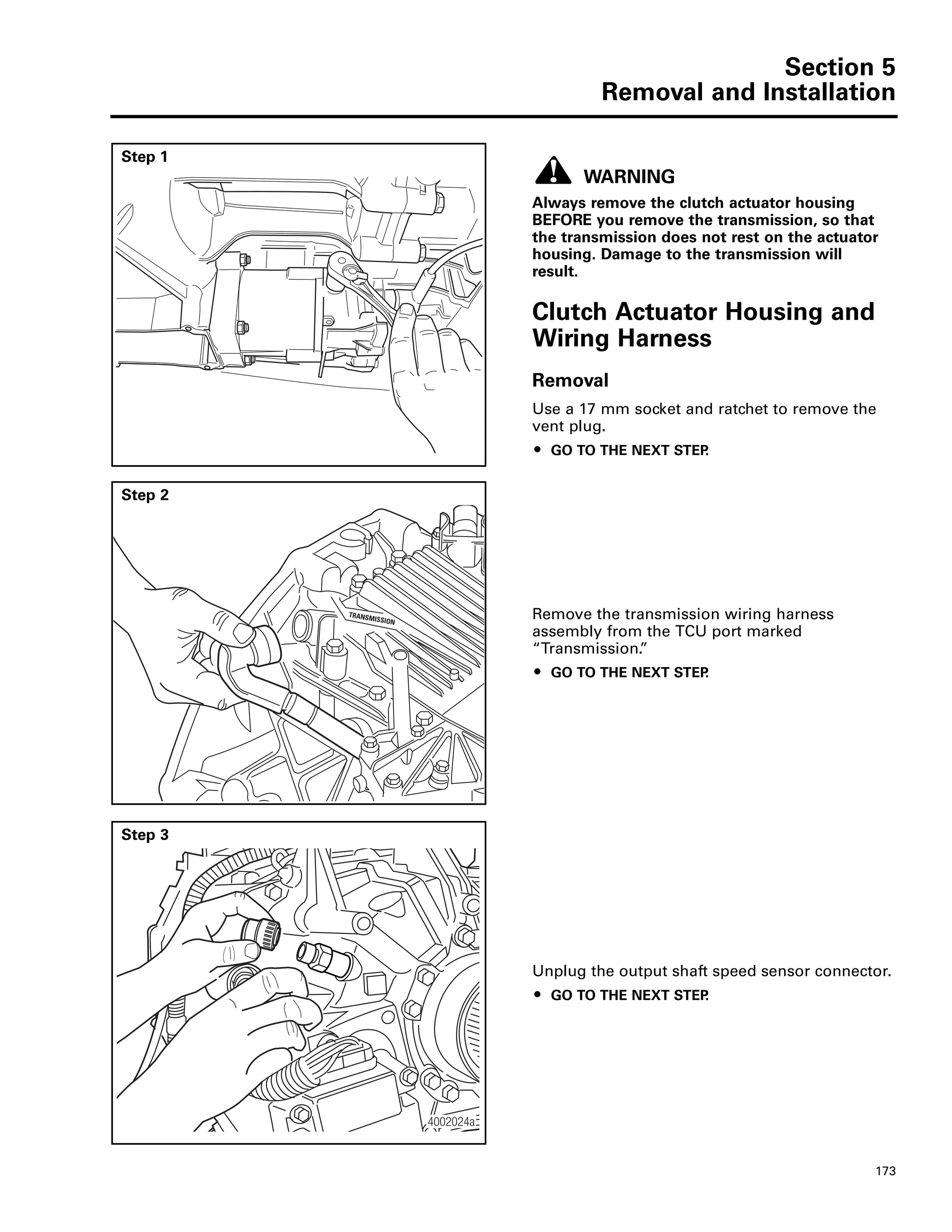 Section 5
Removal and Installation
173
Section 5Removal and Installation
Step 1
WARNING
Always remove the clutch actuator housing
BEFORE you remove the transmission, so that
the transmission does not rest on the actuator
housing. Damage to the transmission will
result.
Clutch Actuator Housing and
Wiring Harness
Removal
Use a 17 mm socket and ratchet to remove the
vent plug.
ț GO TO THE NEXT STEP.
4002086a
Step 2
Remove the transmission wiring harness
assembly from the TCU port marked
“Transmission.”
ț GO TO THE NEXT STEP.
TRANSMISSION
Step 3
Unplug the output shaft speed sensor connector.
ț GO TO THE NEXT STEP.
4002024a
 