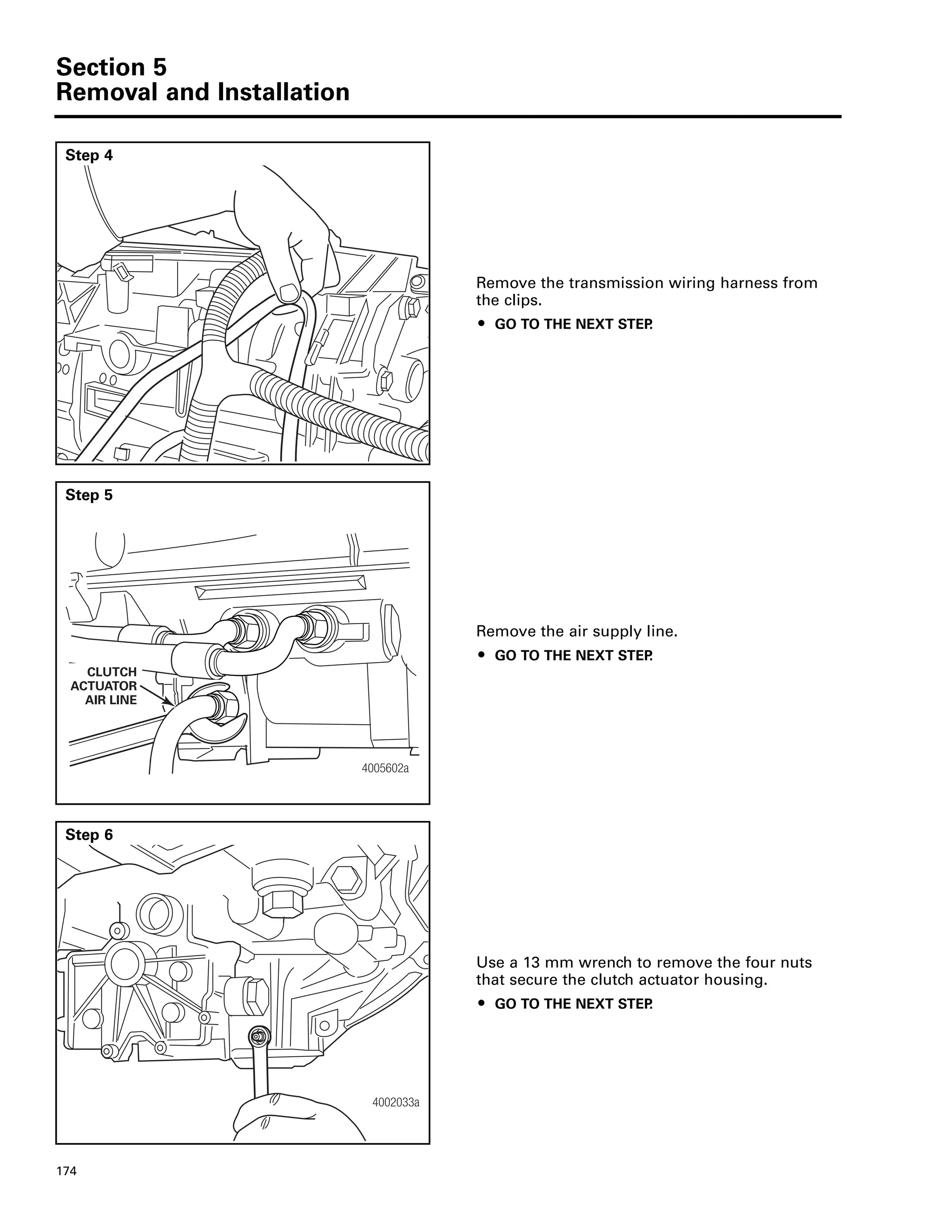 Section 5
Removal and Installation
174
Step 4
Remove the transmission wiring harness from
the clips.
ț GO TO THE NEXT STEP.
Step 5
Remove the air supply line.
ț GO TO THE NEXT STEP.
4005602a
CLUTCH
ACTUATOR
AIR LINE
Step 6
Use a 13 mm wrench to remove the four nuts
that secure the clutch actuator housing.
ț GO TO THE NEXT STEP.
4002033a
 