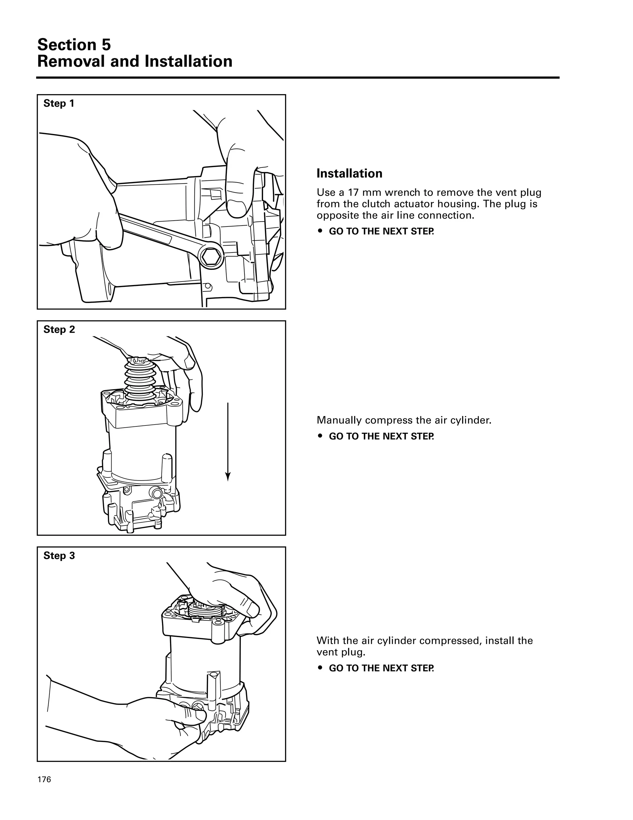Section 5
Removal and Installation
176
Step 1
Installation
Use a 17 mm wrench to remove the vent plug
from the clutch actuator housing. The plug is
opposite the air line connection.
ț GO TO THE NEXT STEP.
Step 2
Manually compress the air cylinder.
ț GO TO THE NEXT STEP.
Step 3
With the air cylinder compressed, install the
vent plug.
ț GO TO THE NEXT STEP.
 