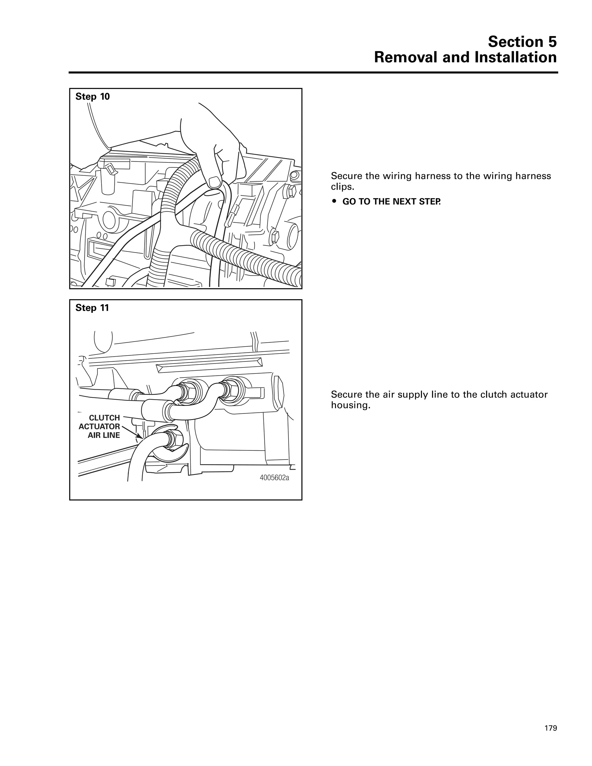 Section 5
Removal and Installation
179
Step 10
Secure the wiring harness to the wiring harness
clips.
ț GO TO THE NEXT STEP.
Step 11
Secure the air supply line to the clutch actuator
housing.
4005602a
CLUTCH
ACTUATOR
AIR LINE
 