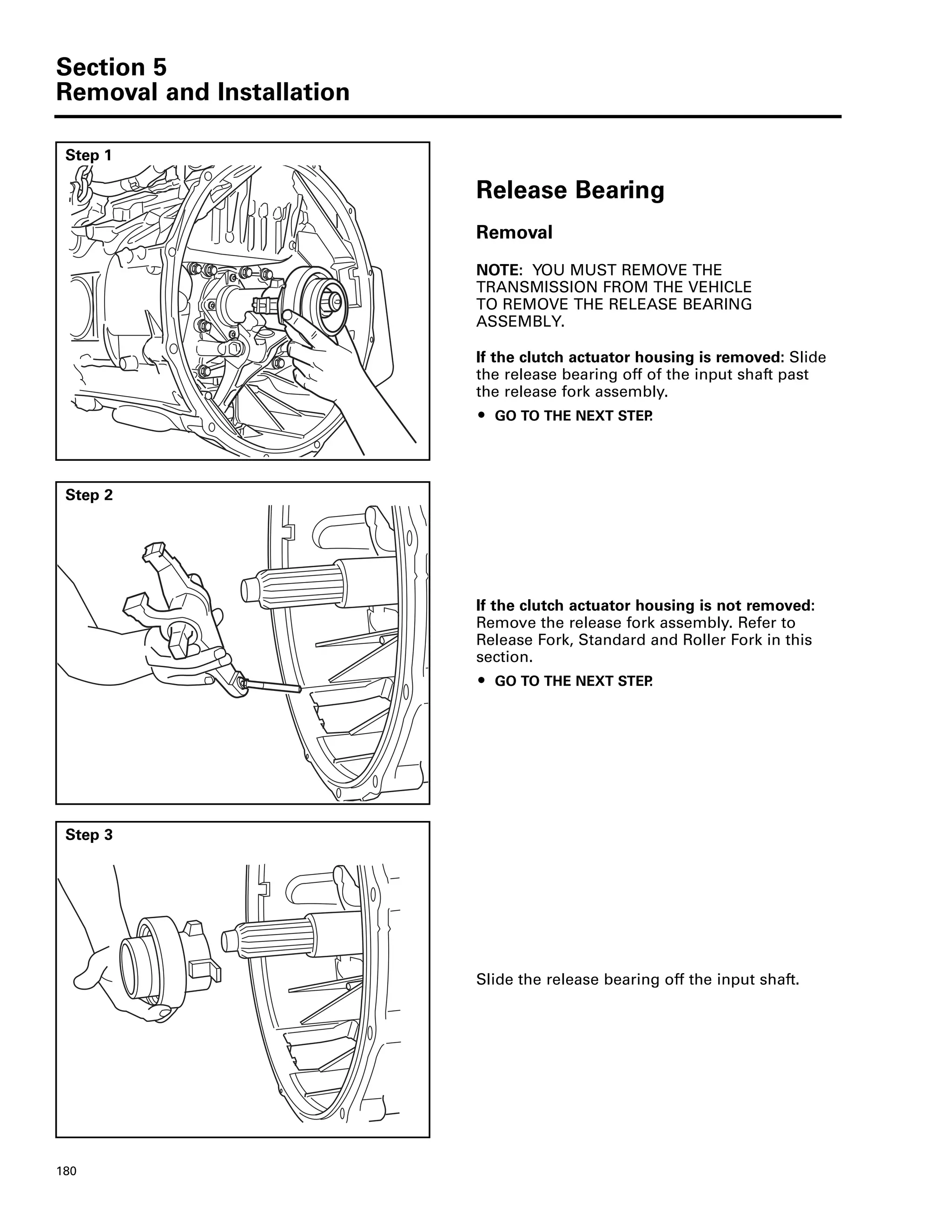 Section 5
Removal and Installation
180
Step 1
Release Bearing
Removal
NOTE: YOU MUST REMOVE THE
TRANSMISSION FROM THE VEHICLE
TO REMOVE THE RELEASE BEARING
ASSEMBLY.
If the clutch actuator housing is removed: Slide
the release bearing off of the input shaft past
the release fork assembly.
ț GO TO THE NEXT STEP.
Step 2
If the clutch actuator housing is not removed:
Remove the release fork assembly. Refer to
Release Fork, Standard and Roller Fork in this
section.
ț GO TO THE NEXT STEP.
Step 3
Slide the release bearing off the input shaft.
 