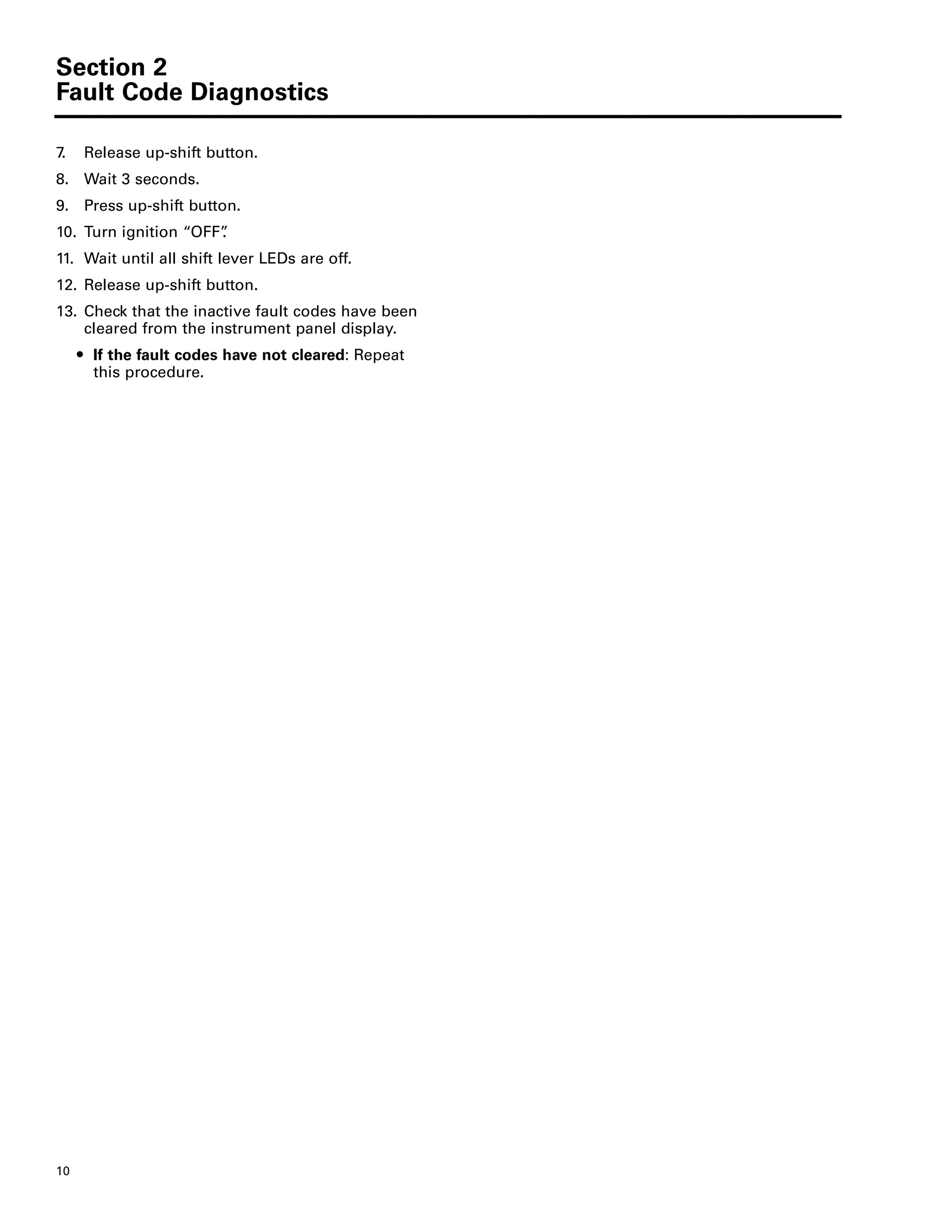 Section 2
Fault Code Diagnostics
10
7. Release up-shift button.
8. Wait 3 seconds.
9. Press up-shift button.
10. Turn ignition “OFF”.
11. Wait until all shift lever LEDs are off.
12. Release up-shift button.
13. Check that the inactive fault codes have been
cleared from the instrument panel display.
ț If the fault codes have not cleared: Repeat
this procedure.
 