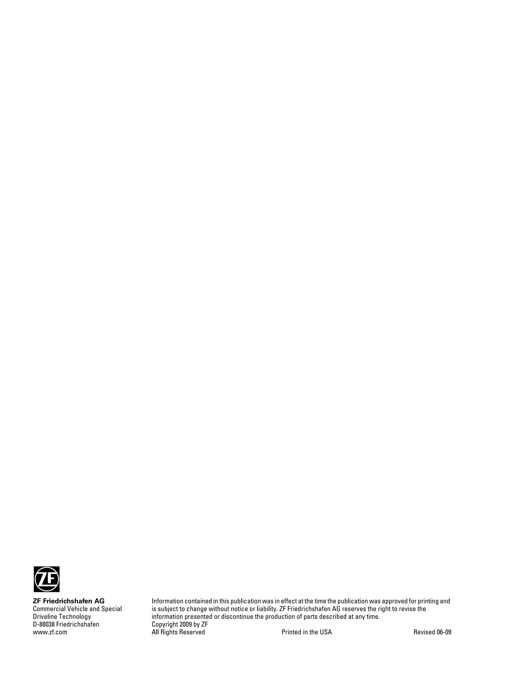 ZF Friedrichshafen AG
Commercial Vehicle and Special
Driveline Technology
D-88038 Friedrichshafen
www.zf.com
Information contained in this publication was in effect at the time the publication was approved for printing and
is subject to change without notice or liability. ZF Friedrichshafen AG reserves the right to revise the
information presented or discontinue the production of parts described at any time.
Copyright 2009 by ZF
All Rights Reserved Printed in the USA Revised 06-09
 