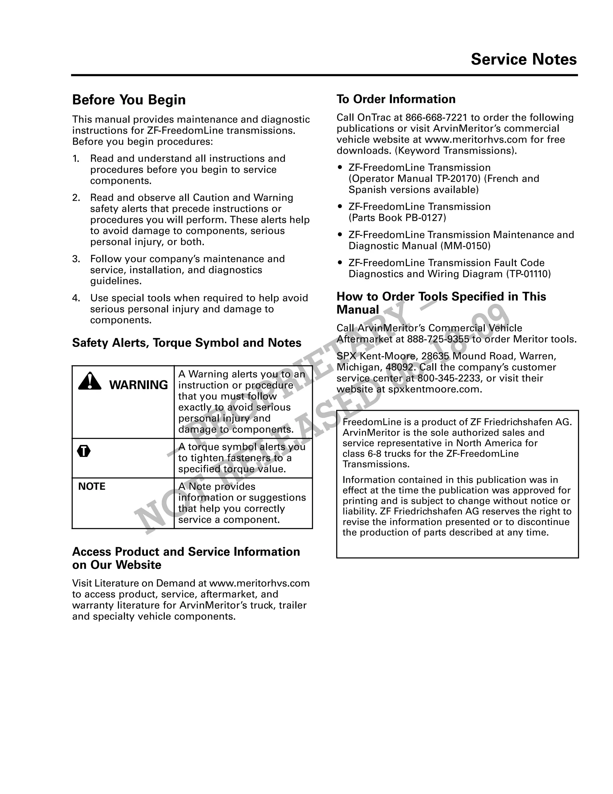 Service Notes
-v
NOT RELEASED 06-18-09
– PROPRIETARY –
Before You Begin
This manual provides maintenance and diagnostic
instructions for ZF-FreedomLine transmissions.
Before you begin procedures:
1. Read and understand all instructions and
procedures before you begin to service
components.
2. Read and observe all Caution and Warning
safety alerts that precede instructions or
procedures you will perform. These alerts help
to avoid damage to components, serious
personal injury, or both.
3. Follow your company’s maintenance and
service, installation, and diagnostics
guidelines.
4. Use special tools when required to help avoid
serious personal injury and damage to
components.
Safety Alerts, Torque Symbol and Notes
Access Product and Service Information
on Our Website
Visit Literature on Demand at www.meritorhvs.com
to access product, service, aftermarket, and
warranty literature for ArvinMeritor’s truck, trailer
and specialty vehicle components.
To Order Information
Call OnTrac at 866-668-7221 to order the following
publications or visit ArvinMeritor’s commercial
vehicle website at www.meritorhvs.com for free
downloads. (Keyword Transmissions).
ț ZF-FreedomLine Transmission
(Operator Manual TP-20170) (French and
Spanish versions available)
ț ZF-FreedomLine Transmission
(Parts Book PB-0127)
ț ZF-FreedomLine Transmission Maintenance and
Diagnostic Manual (MM-0150)
ț ZF-FreedomLine Transmission Fault Code
Diagnostics and Wiring Diagram (TP-01110)
How to Order Tools Specified in This
Manual
Call ArvinMeritor’s Commercial Vehicle
Aftermarket at 888-725-9355 to order Meritor tools.
SPX Kent-Moore, 28635 Mound Road, Warren,
Michigan, 48092. Call the company’s customer
service center at 800-345-2233, or visit their
website at spxkentmoore.com.
FreedomLine is a product of ZF Friedrichshafen AG.
ArvinMeritor is the sole authorized sales and
service representative in North America for
class 6-8 trucks for the ZF-FreedomLine
Transmissions.
Information contained in this publication was in
effect at the time the publication was approved for
printing and is subject to change without notice or
liability. ZF Friedrichshafen AG reserves the right to
revise the information presented or to discontinue
the production of parts described at any time.
WARNING
A Warning alerts you to an
instruction or procedure
that you must follow
exactly to avoid serious
personal injury and
damage to components.
A torque symbol alerts you
to tighten fasteners to a
specified torque value.
NOTE A Note provides
information or suggestions
that help you correctly
service a component.
 