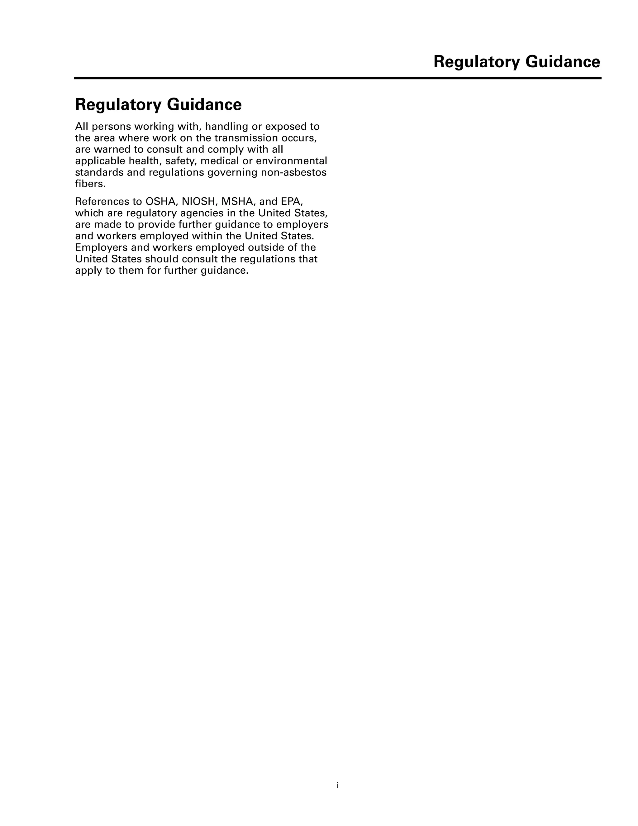 Regulatory Guidance
i
Regulatory Guidance
Regulatory Guidance
All persons working with, handling or exposed to
the area where work on the transmission occurs,
are warned to consult and comply with all
applicable health, safety, medical or environmental
standards and regulations governing non-asbestos
fibers.
References to OSHA, NIOSH, MSHA, and EPA,
which are regulatory agencies in the United States,
are made to provide further guidance to employers
and workers employed within the United States.
Employers and workers employed outside of the
United States should consult the regulations that
apply to them for further guidance.
 