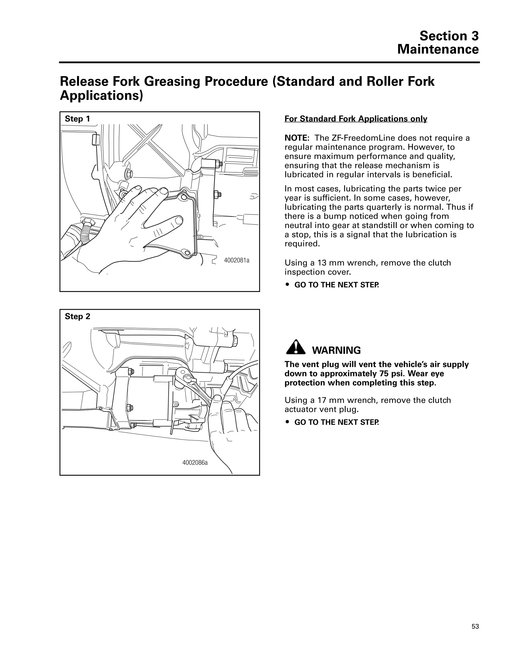 Section 3
Maintenance
53
Section 3Maintenance
Release Fork Greasing Procedure (Standard and Roller Fork
Applications)
Step 1 For Standard Fork Applications only
NOTE: The ZF-FreedomLine does not require a
regular maintenance program. However, to
ensure maximum performance and quality,
ensuring that the release mechanism is
lubricated in regular intervals is beneficial.
In most cases, lubricating the parts twice per
year is sufficient. In some cases, however,
lubricating the parts quarterly is normal. Thus if
there is a bump noticed when going from
neutral into gear at standstill or when coming to
a stop, this is a signal that the lubrication is
required.
Using a 13 mm wrench, remove the clutch
inspection cover.
ț GO TO THE NEXT STEP.
4002081a
4002081a
Step 2
WARNING
The vent plug will vent the vehicle’s air supply
down to approximately 75 psi. Wear eye
protection when completing this step.
Using a 17 mm wrench, remove the clutch
actuator vent plug.
ț GO TO THE NEXT STEP.
4002086a
4002086a
 