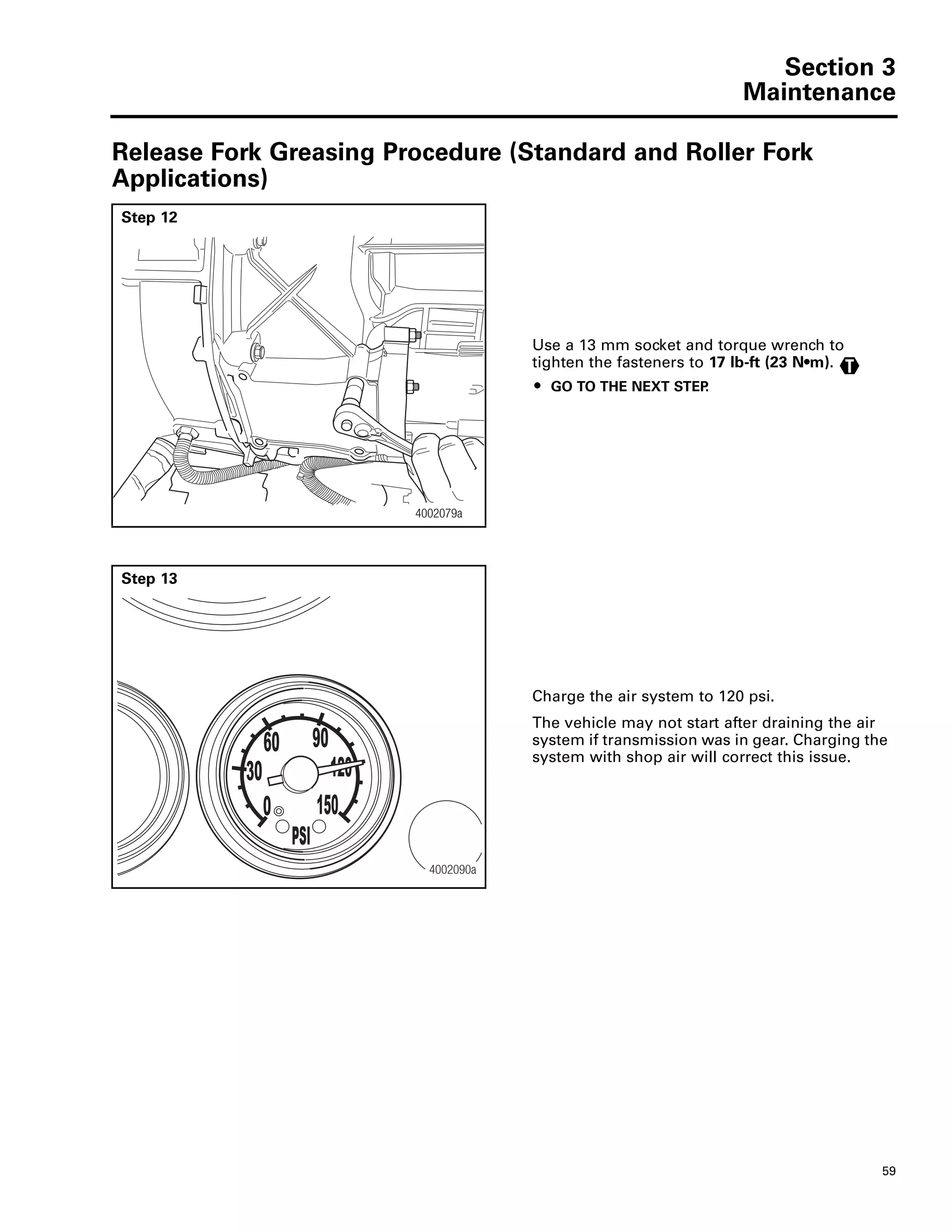 Section 3
Maintenance
59
Release Fork Greasing Procedure (Standard and Roller Fork
Applications)
Step 12
Use a 13 mm socket and torque wrench to
tighten the fasteners to 17 lb-ft (23 N•m).
ț GO TO THE NEXT STEP.
4002079a4002079a
T
Step 13
Charge the air system to 120 psi.
The vehicle may not start after draining the air
system if transmission was in gear. Charging the
system with shop air will correct this issue.
30
0
60 90
120
150
PSI
4002090a
 