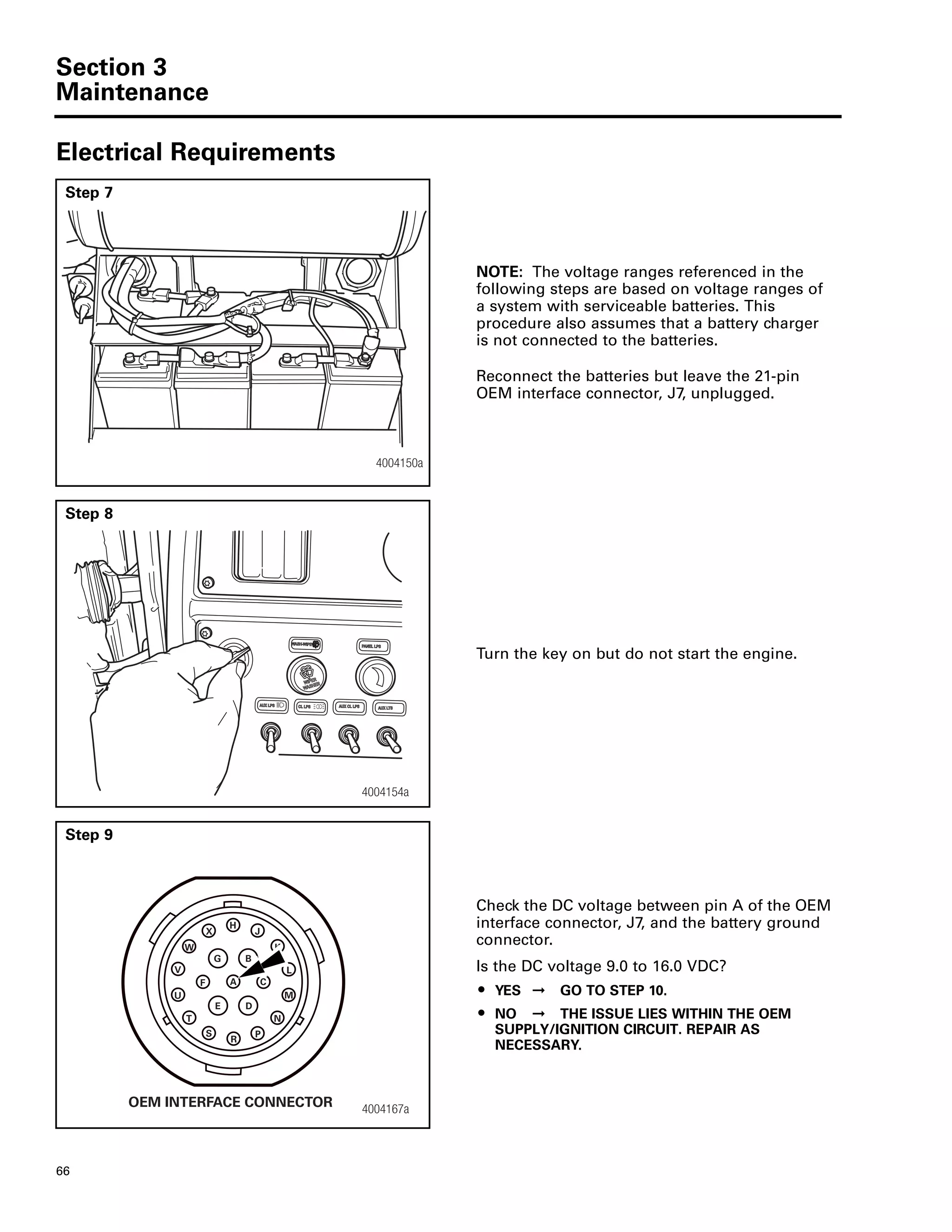 Section 3
Maintenance
66
Electrical Requirements
Step 7
NOTE: The voltage ranges referenced in the
following steps are based on voltage ranges of
a system with serviceable batteries. This
procedure also assumes that a battery charger
is not connected to the batteries.
Reconnect the batteries but leave the 21-pin
OEM interface connector, J7, unplugged.
4004150a
Step 8
Turn the key on but do not start the engine.
4004154a
Step 9
Check the DC voltage between pin A of the OEM
interface connector, J7, and the battery ground
connector.
Is the DC voltage 9.0 to 16.0 VDC?
ț YES ➞ GO TO STEP 10.
ț NO ➞ THE ISSUE LIES WITHIN THE OEM
SUPPLY/IGNITION CIRCUIT. REPAIR AS
NECESSARY.
4004167a
H
J
B
A
N
E D
K
C
M
L
S
R
P
V
F
G
X
W
T
U
OEM INTERFACE CONNECTOR
 