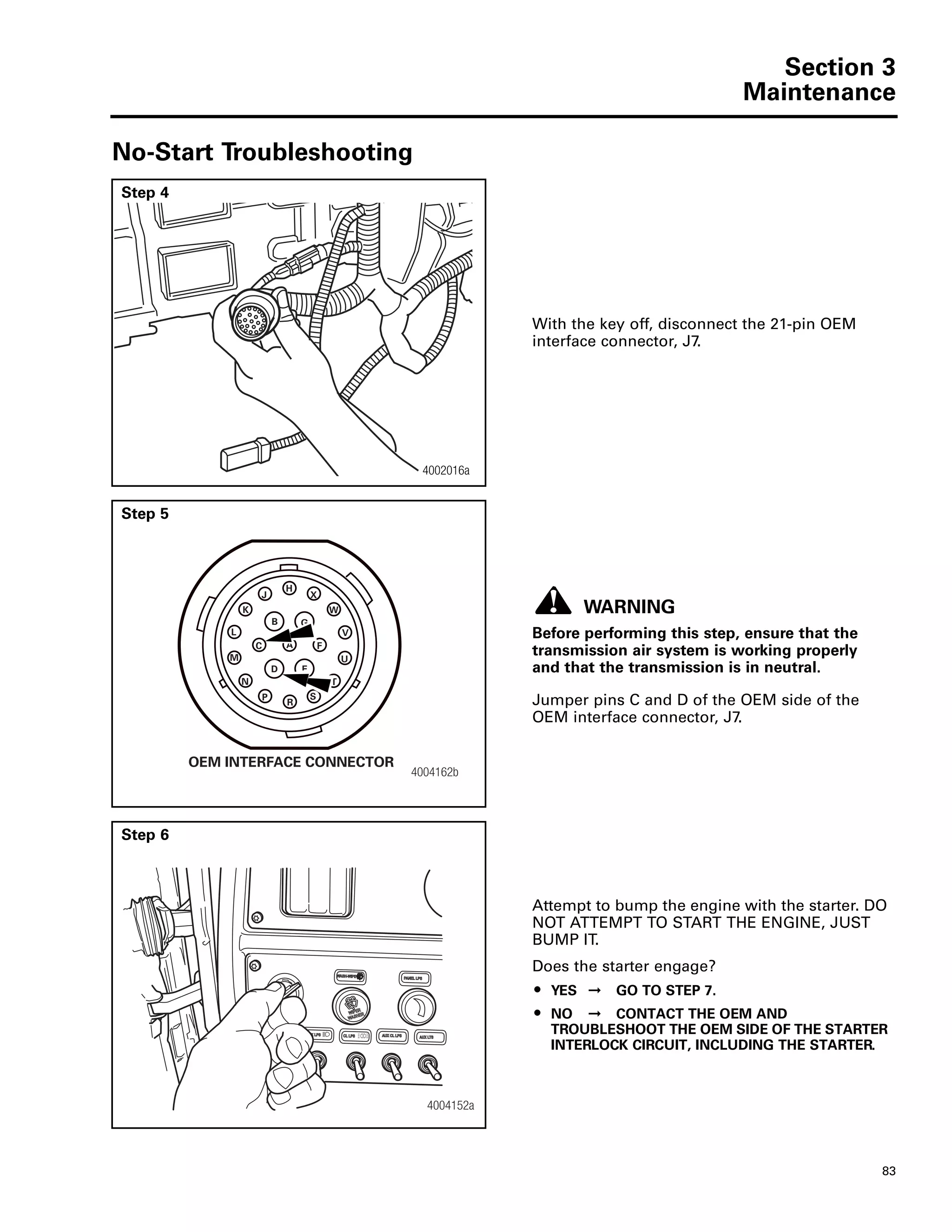 Section 3
Maintenance
83
No-Start Troubleshooting
Step 4
With the key off, disconnect the 21-pin OEM
interface connector, J7.
4002016a
Step 5
WARNING
Before performing this step, ensure that the
transmission air system is working properly
and that the transmission is in neutral.
Jumper pins C and D of the OEM side of the
OEM interface connector, J7.
4004162b
OEM INTERFACE CONNECTOR
H
J
B
A
N
ED
K
C
M
L
S
R
P
V
F
G
X
W
T
U
Step 6
Attempt to bump the engine with the starter. DO
NOT ATTEMPT TO START THE ENGINE, JUST
BUMP IT.
Does the starter engage?
ț YES ➞ GO TO STEP 7.
ț NO ➞ CONTACT THE OEM AND
TROUBLESHOOT THE OEM SIDE OF THE STARTER
INTERLOCK CIRCUIT, INCLUDING THE STARTER.
4004152a
 