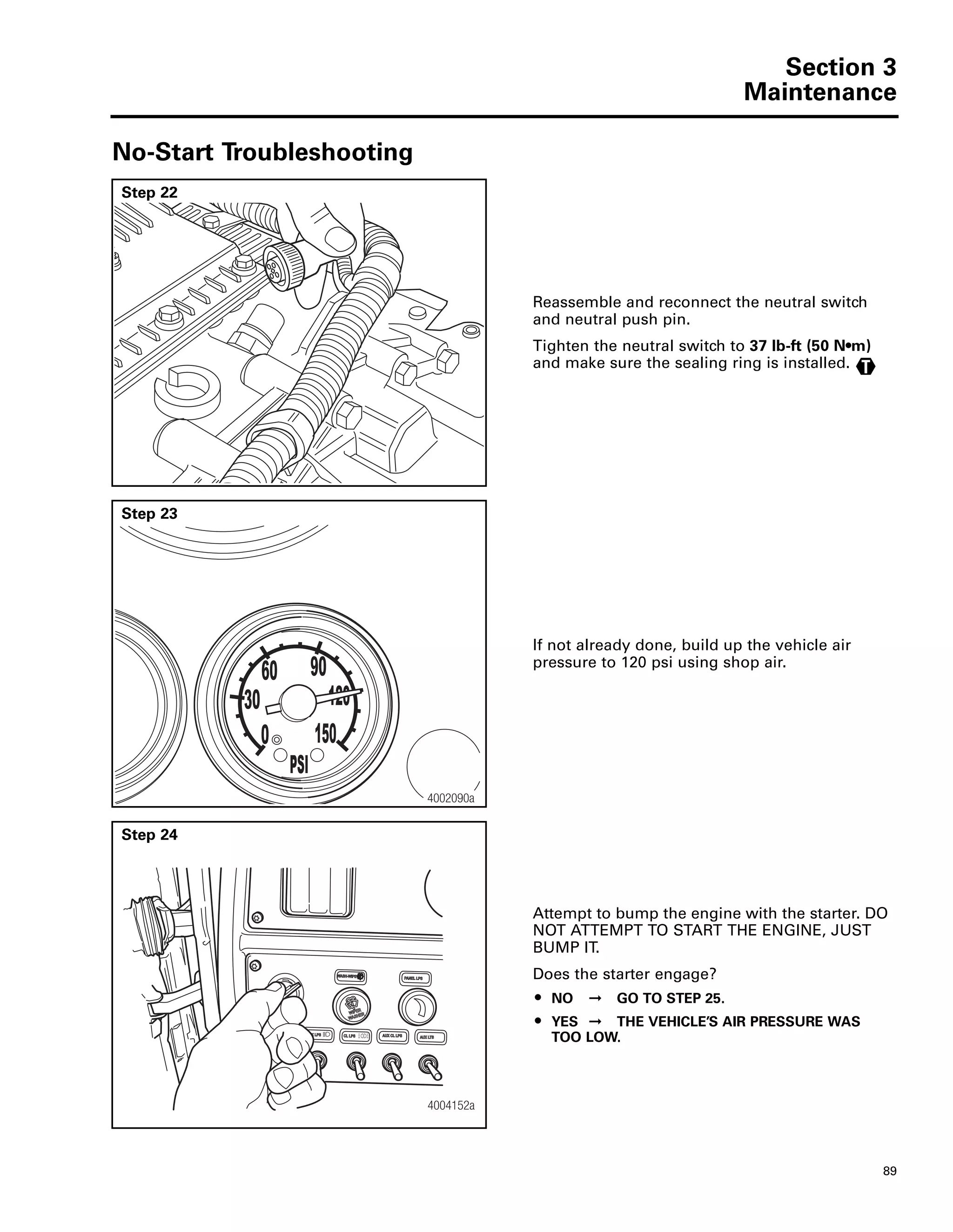 Section 3
Maintenance
89
No-Start Troubleshooting
Step 22
Reassemble and reconnect the neutral switch
and neutral push pin.
Tighten the neutral switch to 37 lb-ft (50 N•m)
and make sure the sealing ring is installed. T
Step 23
If not already done, build up the vehicle air
pressure to 120 psi using shop air.
30
0
60 90
120
150
PSI
4002090a
Step 24
Attempt to bump the engine with the starter. DO
NOT ATTEMPT TO START THE ENGINE, JUST
BUMP IT.
Does the starter engage?
ț NO ➞ GO TO STEP 25.
ț YES ➞ THE VEHICLE’S AIR PRESSURE WAS
TOO LOW.
4004152a
 
