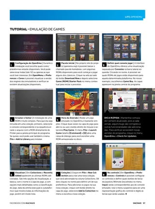 1
Configuração do OpenEmu | Durante a
instalação você escolhe quais cores/
plataformas estarão disponíveis. Você pode
selecionar todas (são 12) ou apenas as que
você tiver interesse. Em OpenMenu > Prefe-
rences > Cores é possível visualizar a versão
dos engines dos emuladores e verificar se
existem atualizações disponíveis.
4
Arrastar e Soltar | A instalação de uma
ROM é muito simples. Para que ela seja
incluída em uma coleção, primeiro, selecione
o console correspondente e na sequência ar-
raste o arquivo com a ROM diretamente do
Finder para a janela principal do programa.
Se quiser, você pode usar também o menu
File > Add to Library para instalar.
6
Visualizar | Em Collections > Recently
Added aparecem as ultimas ROMs adi-
cionadas. São três opções de visualização, a
básica, com o nome e a capa do jogo, a com
opções mais detalhadas como a classificação
do jogo, data da ultima execução e a platafor-
ma e que mostra todas as informações do
jogo, porém em modo lista.
3
Definir qual console jogar | A interface
do OpenEmu oferece uma visualização
separada por Consoles na barra lateral es-
querda. Clicando no nome, é possível ver
quais ROMs de jogos estão disponíveis para
aquela determinada plataforma. No nosso
exemplo, escolhemos Game Boy. As capas
aparecem na janela central do programa.
TUTORIAL • EMULAÇÃO DE GAMES
2
Pacote inicial | No próprio site do proje-
to (openemu.org) é possível baixar o
chamado pacote homebrew, com algumas
ROMs disponíveis para você começar a jogar
alguns dos clássicos. Clique na seta ao lado
do botão Download Now e depois selecione
Game (ROM) Starter Pack no menu contex-
tual para iniciar o processo.
5
Hora da diversão | Rodar um jogo
emulado no OpenEmu é bastante sim-
ples. Clique duas vezes na capa do jogo para
abri-lo ou use o botão direito do mouse e se-
lecione Play Game. O menu File > Launch
Game (atalho [Command] + [O] abre uma
caixa de diálogo para você escolher uma
ROM armazenada no disco.
7
Coleções | Clique em File > New Col-
lection para criar uma nova coleção,
que será adicionada na coluna Collections. Dê
dois cliques no nome para definir um de sua
preferência. Para adicionar os jogos na sua
nova coleção, clique com botão direito na
capa do jogo, selecione Add to Collection no
menu e escolha a nova coleção.
8
No controle | Em OpenEmu > Prefe-
rences > Controls é possível configurar
os controles e definir quais botões do tecla-
do/joystick/Wiimote (escolhidos no menu
Input) serão correspondentes aos do console
emulado. Use o menu suspenso para ver uma
representação gráfica do controle e digite as
teclas que serão usadas.
Dica rápida | Mantenha o emula-
dor sempre atualizado, pois a cada
versão, alguns bugs são corrigidos e
outras funcionalidades são adiciona-
das. Para verificar se existem novas
versões do programa, clique no menu
OpenEmu > Check for Updates.
Life.openemu
facebook.com/macmais  Macmais 57
 
