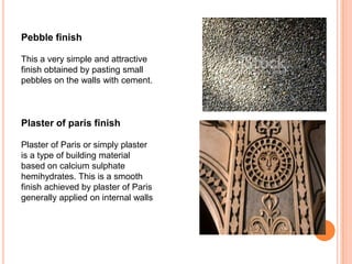 Pebble finish
This a very simple and attractive
finish obtained by pasting small
pebbles on the walls with cement.
Plaster of paris finish
Plaster of Paris or simply plaster
is a type of building material
based on calcium sulphate
hemihydrates. This is a smooth
finish achieved by plaster of Paris
generally applied on internal walls
 