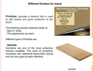 Different finishes for wood
Finishes: provides a solution that is used
to add beauty and gives protection to the
wood.
The finishing process depends partly on
- type of wood.
- The appearance we want.
Different types of finishes are:
- Varnish
Varnishes are one of the most protective
finishes available. This level of protection
increases with additional layers.Slow drying
and not very good at color retention.
varnish
 