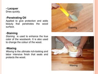 - Lacquer
Dries quickly.
-Penetrating Oil
Applied to give protection and adds
beauty that penetrates the wood
surface.
-Staining
Staining is used to enhance the true
color of the woodwork. It is also used
to change the colour of the wood.
-Waxing
Waxing is the ultimate rich-looking and
labor intensive finish that seals and
protects the wood.
Staining
Waxing
 