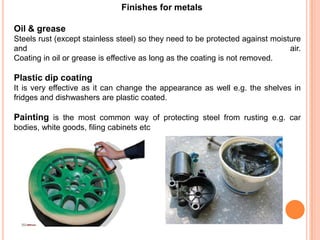 Finishes for metals
Oil & grease
Steels rust (except stainless steel) so they need to be protected against moisture
and air.
Coating in oil or grease is effective as long as the coating is not removed.
Plastic dip coating
It is very effective as it can change the appearance as well e.g. the shelves in
fridges and dishwashers are plastic coated.
Painting is the most common way of protecting steel from rusting e.g. car
bodies, white goods, filing cabinets etc
 