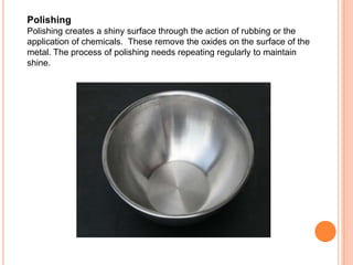 Polishing
Polishing creates a shiny surface through the action of rubbing or the
application of chemicals. These remove the oxides on the surface of the
metal. The process of polishing needs repeating regularly to maintain
shine.
 