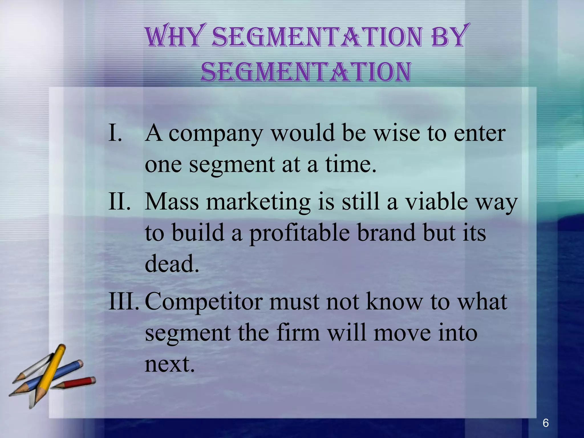 Why segmenTaTion by
segmenTaTion
I. A company would be wise to enter
one segment at a time.
II. Mass marketing is still a viable way
to build a profitable brand but its
dead.
III. Competitor must not know to what
segment the firm will move into
next.
6