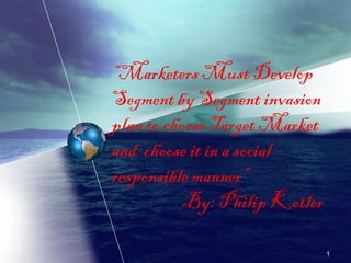 “Marketers Must Develop 
Segment by Segment invasion 
plan to choose Target Market 
and choose it in a social 
responsible manner” 
By: Philip Kotler 
1 
 