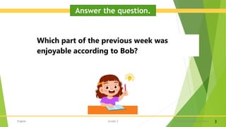 English A Lesson on Kindness Part I
Grade 3 3
Answer the question.
Which part of the previous week was
enjoyable according to Bob?
 