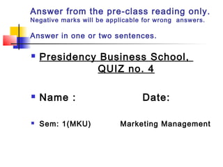 Answer from the pre-class reading only.
Negative marks will be applicable for wrong answers.
Answer in one or two sentences.
 Presidency Business School,
QUIZ no. 4
 Name : Date:
 Sem: 1(MKU) Marketing Management
 