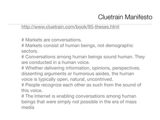 Cluetrain Manifesto
http://www.cluetrain.com/book/95-theses.html

# Markets are conversations.
# Markets consist of human beings, not demographic
sectors.
# Conversations among human beings sound human. They
are conducted in a human voice.
# Whether delivering information, opinions, perspectives,
dissenting arguments or humorous asides, the human
voice is typically open, natural, uncontrived.
# People recognize each other as such from the sound of
this voice.
# The Internet is enabling conversations among human
beings that were simply not possible in the era of mass
media
 