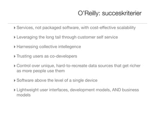 O’Reilly: succeskriterier

‣ Services, not packaged software, with cost-effective scalability
‣ Leveraging the long tail through customer self service
‣ Harnessing collective intellegence
‣ Trusting users as co-developers
‣ Control over unique, hard-to-recreate data sources that get richer
 as more people use them

‣ Software above the level of a single device
‣ Lightweight user interfaces, development models, AND business
 models
 