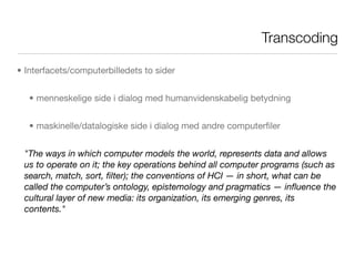 Transcoding

• Interfacets/computerbilledets to sider


   • menneskelige side i dialog med humanvidenskabelig betydning


   • maskinelle/datalogiske side i dialog med andre computerﬁler


 "The ways in which computer models the world, represents data and allows
 us to operate on it; the key operations behind all computer programs (such as
 search, match, sort, ﬁlter); the conventions of HCI — in short, what can be
 called the computer’s ontology, epistemology and pragmatics — inﬂuence the
 cultural layer of new media: its organization, its emerging genres, its
 contents."
 