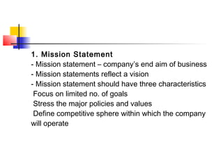 1. Mission Statement
- Mission statement – company’s end aim of business
- Mission statements reflect a vision
- Mission statement should have three characteristics
Focus on limited no. of goals
Stress the major policies and values
Define competitive sphere within which the company
will operate
 