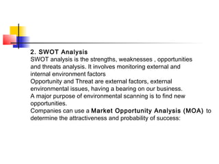 2. SWOT Analysis
SWOT analysis is the strengths, weaknesses , opportunities
and threats analysis. It involves monitoring external and
internal environment factors
Opportunity and Threat are external factors, external
environmental issues, having a bearing on our business.
A major purpose of environmental scanning is to find new
opportunities.
Companies can use a Market Opportunity Analysis (MOA) to
determine the attractiveness and probability of success:
 