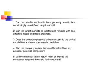 1. Can the benefits involved in the opportunity be articulated
convincingly to a defined target market?
2. Can the target markets be located and reached with cost
effective media and trade channels?
3. Does the company possess or have access to the critical
capabilities and resources needed to deliver
4. Can the company deliver the benefits better than any
actual or potential competitor?
5. Will the financial rate of return meet or exceed the
company’s required threshold for investment?
 