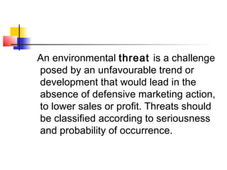 An environmental threat is a challenge
posed by an unfavourable trend or
development that would lead in the
absence of defensive marketing action,
to lower sales or profit. Threats should
be classified according to seriousness
and probability of occurrence.
 