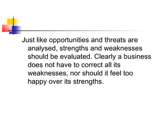 Just like opportunities and threats are
analysed, strengths and weaknesses
should be evaluated. Clearly a business
does not have to correct all its
weaknesses, nor should it feel too
happy over its strengths.
 