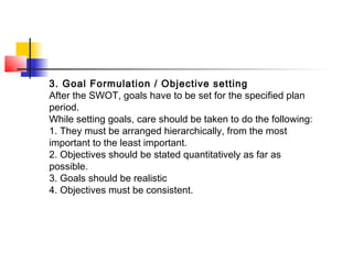 3. Goal Formulation / Objective setting
After the SWOT, goals have to be set for the specified plan
period.
While setting goals, care should be taken to do the following:
1. They must be arranged hierarchically, from the most
important to the least important.
2. Objectives should be stated quantitatively as far as
possible.
3. Goals should be realistic
4. Objectives must be consistent.
 