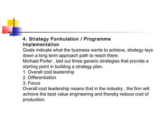 4. Strategy Formulation / Programme
Implementation
Goals indicate what the business wants to achieve, strategy lays
down a long term approach path to reach there.
Michael Porter , laid out three generic strategies that provide a
starting point in building a strategy plan.
1. Overall cost leadership
2. Differentiation
3. Focus
Overall cost leadership means that in the industry , the firm will
achieve the best value engineering and thereby reduce cost of
production.
 