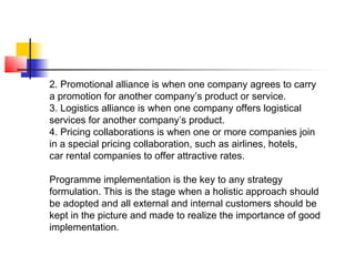 2. Promotional alliance is when one company agrees to carry
a promotion for another company’s product or service.
3. Logistics alliance is when one company offers logistical
services for another company’s product.
4. Pricing collaborations is when one or more companies join
in a special pricing collaboration, such as airlines, hotels,
car rental companies to offer attractive rates.
Programme implementation is the key to any strategy
formulation. This is the stage when a holistic approach should
be adopted and all external and internal customers should be
kept in the picture and made to realize the importance of good
implementation.
 