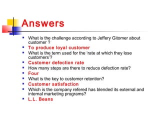 Answers
 What is the challenge according to Jeffery Gitomer about
customer ?
 To produce loyal customer
 What is the term used for the ‘rate at which they lose
customers’?
 Customer defection rate
 How many steps are there to reduce defection rate?
 Four
 What is the key to customer retention?
 Customer satisfaction
 Which is the company refered has blended its external and
internal marketing programs?
 L.L. Beans
 