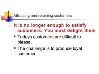 Attracting and retaining customers
It is no longer enough to satisfy
customers. You must delight them
 Todays customers are difficult to
please.
 The challenge is to produce loyal
customer
 