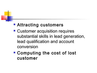  Attracting customers
 Customer acquisition requires
substantial skills in lead generation,
lead qualification and account
conversion
 Computing the cost of lost
customer
 