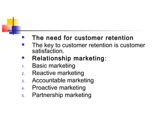  The need for customer retention
 The key to customer retention is customer
satisfaction.
 Relationship marketing:
1. Basic marketing
2. Reactive marketing
3. Accountable marketing
4. Proactive marketing
5. Partnership marketing
 