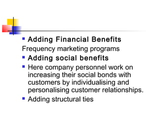  Adding Financial Benefits
Frequency marketing programs
 Adding social benefits
 Here company personnel work on
increasing their social bonds with
customers by individualising and
personalising customer relationships.
 Adding structural ties
 