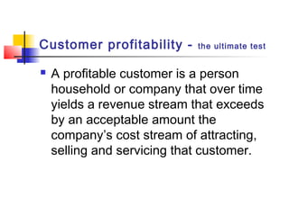 Customer profitability - the ultimate test
 A profitable customer is a person
household or company that over time
yields a revenue stream that exceeds
by an acceptable amount the
company’s cost stream of attracting,
selling and servicing that customer.
 
