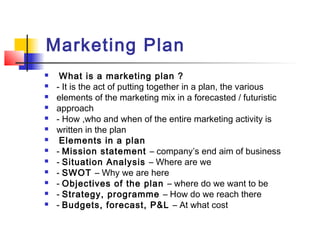 Marketing Plan
 What is a marketing plan ?
 - It is the act of putting together in a plan, the various
 elements of the marketing mix in a forecasted / futuristic
 approach
 - How ,who and when of the entire marketing activity is
 written in the plan
 Elements in a plan
 - Mission statement – company’s end aim of business
 - Situation Analysis – Where are we
 - SWOT – Why we are here
 - Objectives of the plan – where do we want to be
 - Strategy, programme – How do we reach there
 - Budgets, forecast, P&L – At what cost
 
