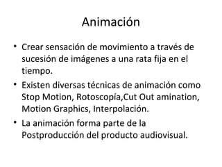 Animación
• Crear sensación de movimiento a través de
  sucesión de imágenes a una rata fija en el
  tiempo.
• Existen diversas técnicas de animación como
  Stop Motion, Rotoscopía,Cut Out amination,
  Motion Graphics, Interpolación.
• La animación forma parte de la
  Postproducción del producto audiovisual.
 
