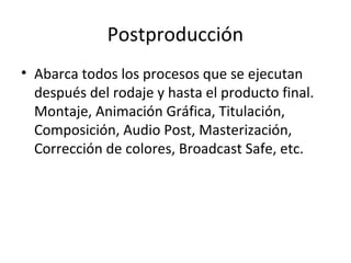 Postproducción
• Abarca todos los procesos que se ejecutan
  después del rodaje y hasta el producto final.
  Montaje, Animación Gráfica, Titulación,
  Composición, Audio Post, Masterización,
  Corrección de colores, Broadcast Safe, etc.
 