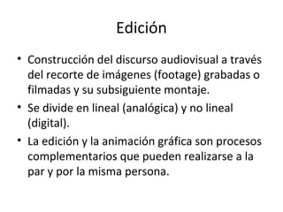 Edición
• Construcción del discurso audiovisual a través
  del recorte de imágenes (footage) grabadas o
  filmadas y su subsiguiente montaje.
• Se divide en lineal (analógica) y no lineal
  (digital).
• La edición y la animación gráfica son procesos
  complementarios que pueden realizarse a la
  par y por la misma persona.
 